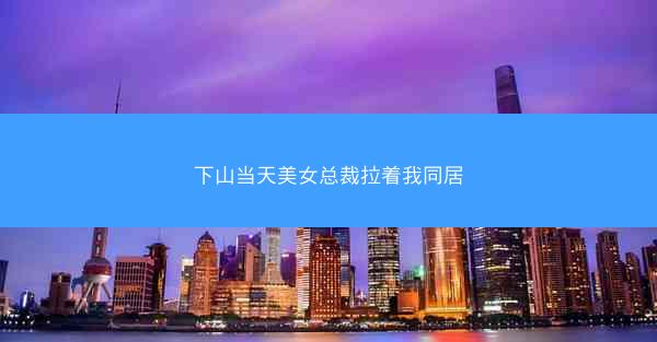 下山当天美女总裁拉着我同居 下山当天美女总裁拉着我同居