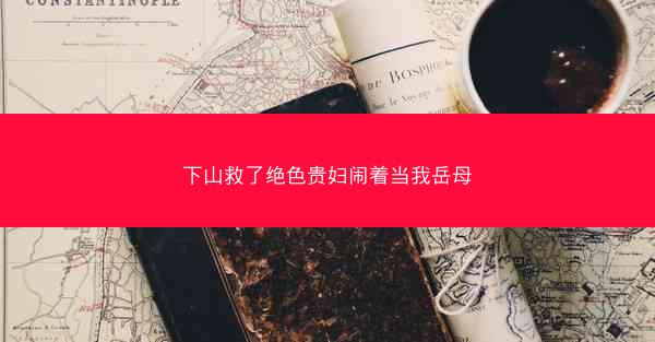 下山救了绝色贵妇闹着当我岳母