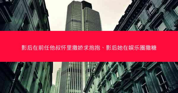 影后在前任他叔怀里撒娇求抱抱、影后她在娱乐圈撒糖