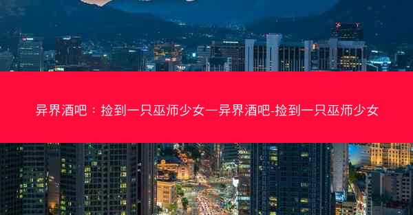 异界酒吧：捡到一只巫师少女—异界酒吧-捡到一只巫师少女