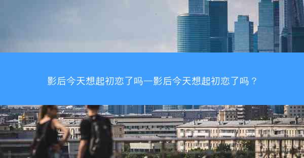 影后今天想起初恋了吗—影后今天想起初恋了吗？