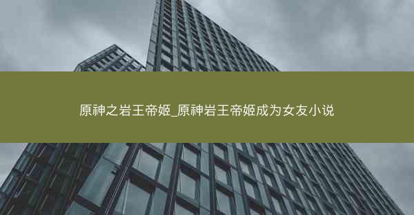 原神之岩王帝姬_原神岩王帝姬成为女友小说