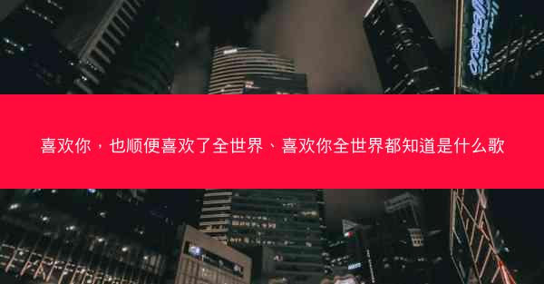 喜欢你，也顺便喜欢了全世界、喜欢你全世界都知道是什么歌