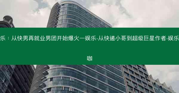 娱乐：从快男再就业男团开始爆火—娱乐-从快递小哥到超级巨星作者-娱乐大咖