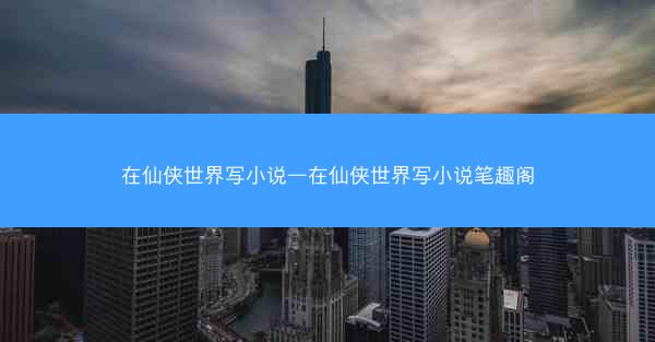 在仙侠世界写小说—在仙侠世界写小说笔趣阁
