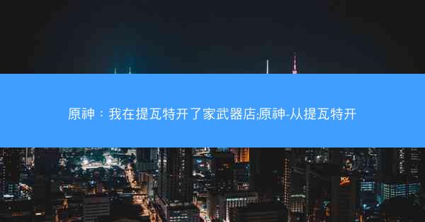 原神：我在提瓦特开了家武器店;原神-从提瓦特开