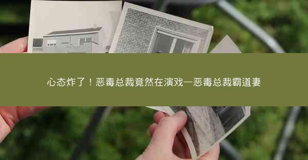 心态炸了！恶毒总裁竟然在演戏—恶毒总裁霸道妻