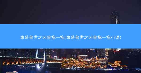 缘系兽世之凶兽抱一抱(缘系兽世之凶兽抱一抱小说)