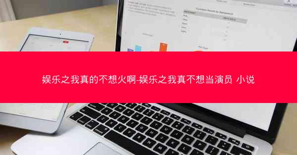 娱乐之我真的不想火啊-娱乐之我真不想当演员 小说