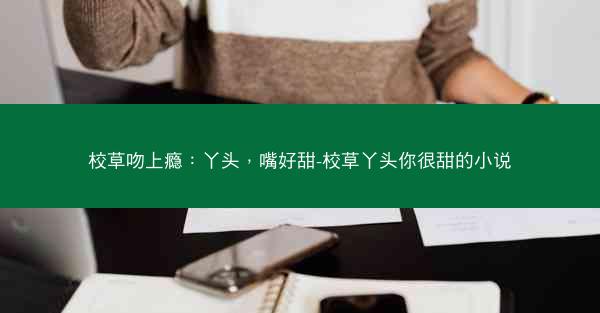 校草吻上瘾：丫头，嘴好甜-校草丫头你很甜的小说
