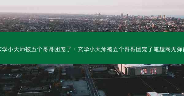玄学小天师被五个哥哥团宠了、玄学小天师被五个哥哥团宠了笔趣阁无弹窗 玄学小天师被五个哥哥团宠了、玄学小天师被五个哥哥团宠了笔趣阁无弹窗