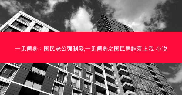 一见倾身：国民老公强制爱,一见倾身之国民男神爱上我 小说