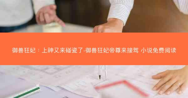 御兽狂妃：上神又来碰瓷了-御兽狂妃帝尊来接驾 小说免费阅读