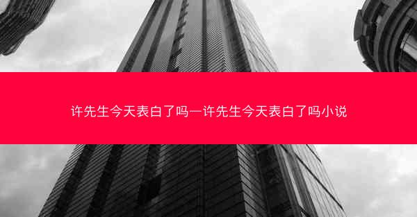 许先生今天表白了吗—许先生今天表白了吗小说