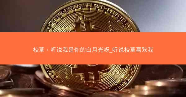 校草，听说我是你的白月光呀_听说校草喜欢我