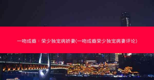 一吻成瘾：荣少独宠病娇妻(一吻成瘾荣少独宠病妻评论)