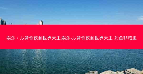 娱乐：从背锅侠到世界天王;娱乐-从背锅侠到世界天王 死鱼非咸鱼