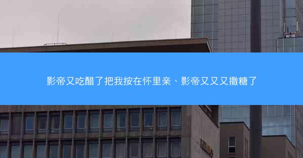 影帝又吃醋了把我按在怀里亲、影帝又又又撒糖了