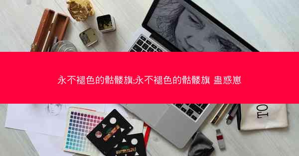 永不褪色的骷髅旗;永不褪色的骷髅旗 蛊惑崽 永不褪色的骷髅旗;永不褪色的骷髅旗 蛊惑崽