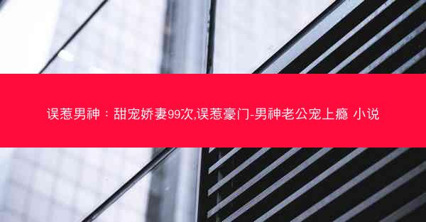误惹男神：甜宠娇妻99次,误惹豪门-男神老公宠上瘾 小说
