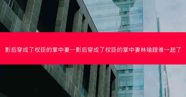 影后穿成了权臣的掌中妻—影后穿成了权臣的掌中妻林瑜跟谁一起了