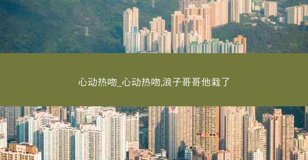 心动热吻_心动热吻,浪子哥哥他栽了