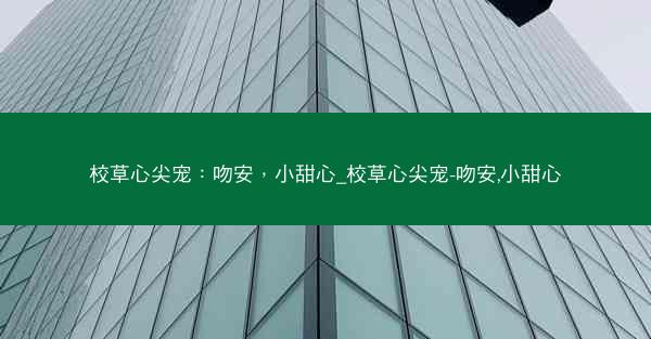 校草心尖宠:吻安,小甜心_校草心尖宠-吻安,小甜心 校草心尖宠:吻安,小甜心_校草心尖宠-吻安,小甜心