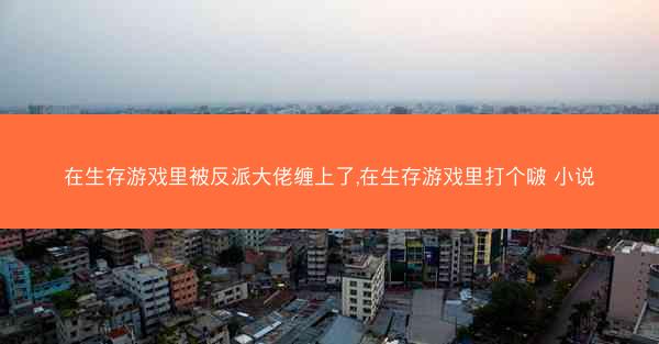 在生存游戏里被反派大佬缠上了,在生存游戏里打个啵 小说