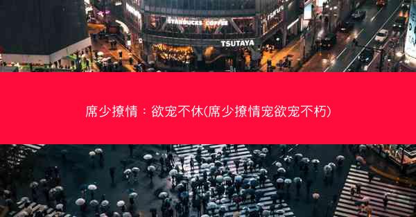 席少撩情：欲宠不休(席少撩情宠欲宠不朽)