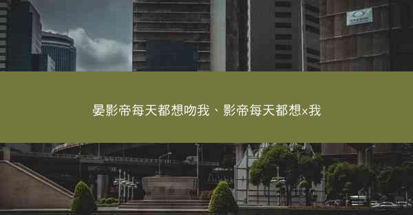 晏影帝每天都想吻我、影帝每天都想x我