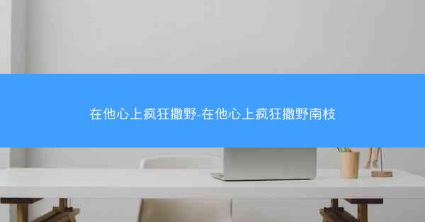 在他心上疯狂撒野-在他心上疯狂撒野南枝
