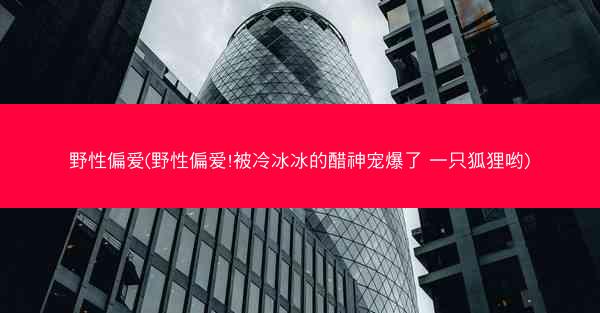 野性偏爱(野性偏爱!被冷冰冰的醋神宠爆了 一只狐狸哟) 野性偏爱(野性偏爱!被冷冰冰的醋神宠爆了 一只狐狸哟)