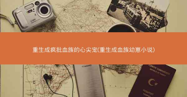 重生成疯批血族的心尖宠(重生成血族幼崽小说)