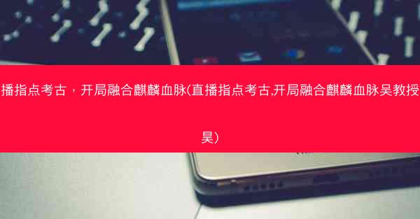 直播指点考古，开局融合麒麟血脉(直播指点考古,开局融合麒麟血脉吴教授林昊)