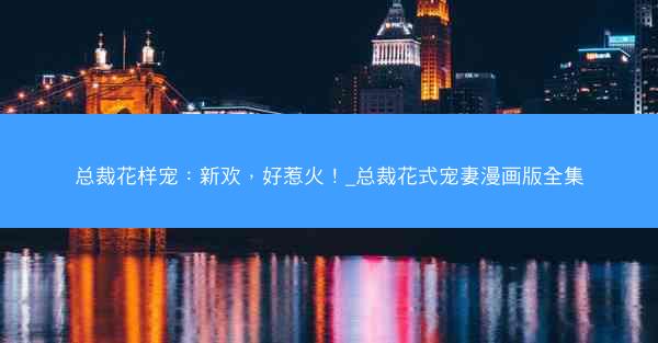 总裁花样宠：新欢，好惹火！_总裁花式宠妻漫画版全集