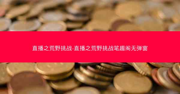 直播之荒野挑战-直播之荒野挑战笔趣阁无弹窗