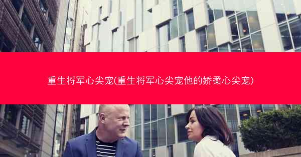 重生将军心尖宠(重生将军心尖宠他的娇柔心尖宠)