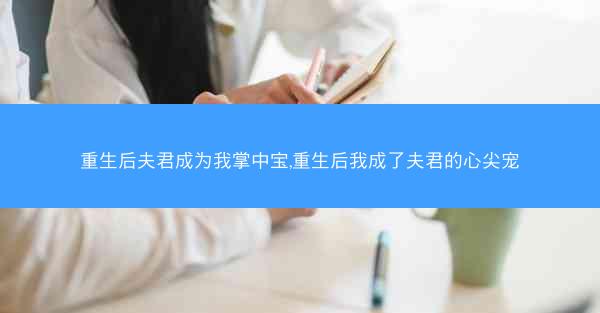 重生后夫君成为我掌中宝,重生后我成了夫君的心尖宠