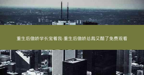 重生后傲娇学长宠着我-重生后傲娇总裁又醋了免费观看