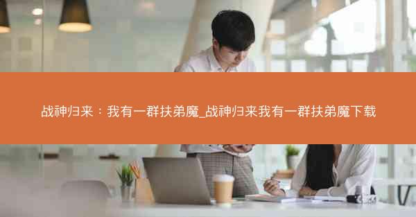 战神归来：我有一群扶弟魔_战神归来我有一群扶弟魔下载