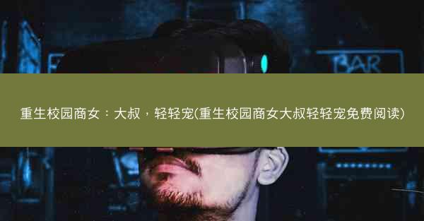 重生校园商女：大叔，轻轻宠(重生校园商女大叔轻轻宠免费阅读)