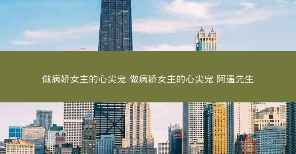 做病娇女主的心尖宠-做病娇女主的心尖宠 阿遥先生