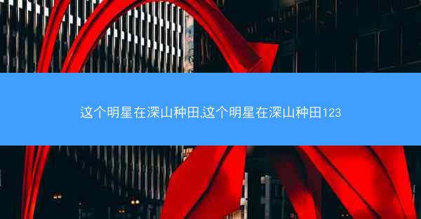 这个明星在深山种田,这个明星在深山种田123