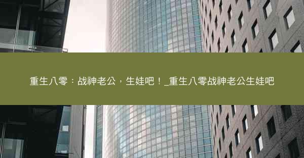 重生八零：战神老公，生娃吧！_重生八零战神老公生娃吧