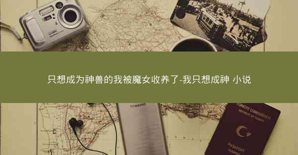 只想成为神兽的我被魔女收养了-我只想成神 小说
