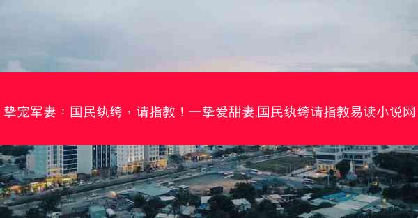 挚宠军妻：国民纨绔，请指教！—挚爱甜妻,国民纨绔请指教易读小说网