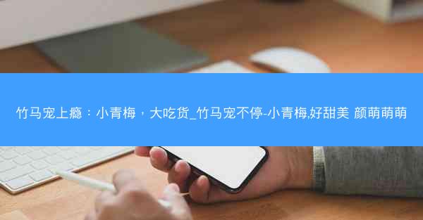 竹马宠上瘾：小青梅，大吃货_竹马宠不停-小青梅,好甜美 颜萌萌萌