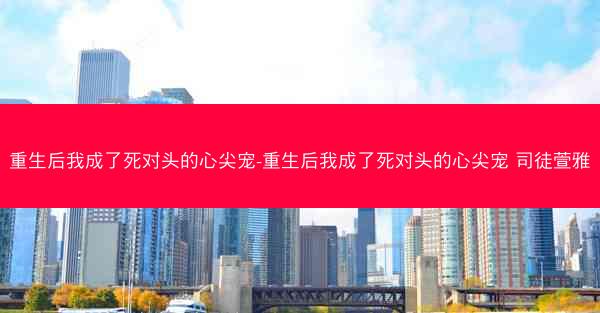 重生后我成了死对头的心尖宠-重生后我成了死对头的心尖宠 司徒萱雅