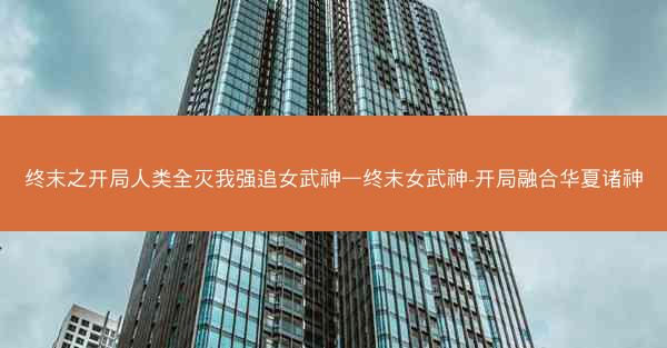 终末之开局人类全灭我强追女武神—终末女武神-开局融合华夏诸神