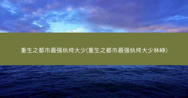 重生之都市最强纨绔大少(重生之都市最强纨绔大少林峥)